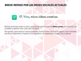 Muchas empresas están en Vine y aprovechan este formato de vídeos cortos para conectar con
su público y aportar valor. ¿Para que los usan?
Por ejemplo, para mostrar nuevos productos, enseñar cómo funciona el negocio, hacer tutoriales
sencillos o sorprender e impactar a los seguidores con propuestas visuales muy creativas.
BREVE REPASO POR LAS REDES SOCIALES ACTUALES
 