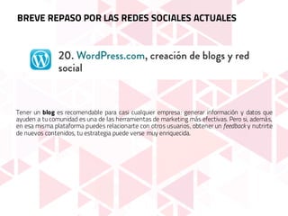 Tener un blog es recomendable para casi cualquier empresa: generar información y datos que
ayuden a tu comunidad es una de las herramientas de marketing más efectivas. Pero si, además,
en esa misma plataforma puedes relacionarte con otros usuarios, obtener un feedback y nutrirte
de nuevos contenidos, tu estrategia puede verse muy enriquecida.
BREVE REPASO POR LAS REDES SOCIALES ACTUALES
 