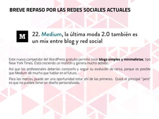 Este nuevo competidor del WordPress gratuito permite crear blogs simples y minimalistas, tipo
New York Times. Está creciendo un montón y genera mucho debate.
Así que los profesionales deberían conocerlo y seguir su evolución de cerca, porque es posible
que Medium dé mucho que hablar en el futuro.
Para las marcas, puede ser una oportunidad estar ahí de las primeras. Quizá el principal “pero”
es que no puedes tener un diseño personalizado.
BREVE REPASO POR LAS REDES SOCIALES ACTUALES
 