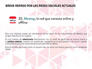 Para una empresa puede ser interesante formar parte de las comunidades de Meetup que
tengan relación con su negocio.
Es una manera de relacionarte directamente con un perfil de gente que se acerca mucho a
tu público objetivo, conocer sus inquietudes, ayudarles en lo que puedas y, de vez en cuando,
conocerles en persona, fomentando la conexión online-offline.
Pero lo tendrás que hacer como un usuario más, no como una marca, para que no te consideren
SPAM.
BREVE REPASO POR LAS REDES SOCIALES ACTUALES
 