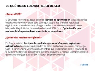 ¿Qué es el SEO?
El SEO hace referencia a todas aquellas técnicas de optimización utilizadas por los
encargados de webs y blogs para conseguir ocupar los primeros resultados
orgánicos en buscadores como Google o Yahoo cuando un usuario realiza una
búsqueda. Hay distintas formas de referirse al SEO, como Optimización para
motoresde búsqueda o Posicionamiento en buscadores.
¿Qué son los resultados orgánicos?
En Google existen dos tiposde resultados para una búsqueda: orgánicosy
patrocinados. Los primeros dependen de todos los factores naturales (estrategia
SEO – Search Engine Optimization), mientras que los segundos son el resultado de
la puja por cada clic de cada usuario que está dispuesta a realizar la empresa que se
quiere anunciar (estrategia SEM – Search Engine Marketing).
DE QUÉ HABLO CUANDO HABLO DE SEO
FUENTE
 