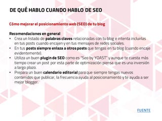 Cómo mejorar el posicionamiento web (SEO) de tu blog
Recomendaciones en general
• Crea un listado de palabras claves relacionadas con tu blog e intenta incluirlas
en tus posts cuando encajen y en tus mensajes de redes sociales.
• En tus posts siempre enlaza a otrosposts que tengas en tu blog (cuando encaje
evidentemente).
• Utiliza un buen plugin de SEO como es “Seo by YOAST” y aunque te cuesta más
tiempo crear un post por esta parte de optimización piensa que es una inversión
a largo plazo.
• Prepara un buen calendario editorial para que siempre tengas nuevos
contenidos que publicar, la frecuencia ayuda al posicionamiento y te ayuda a ser
mejor blogger.
DE QUÉ HABLO CUANDO HABLO DE SEO
FUENTE
 