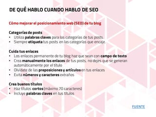 Cómo mejorar el posicionamiento web (SEO) de tu blog
Categoríasde posts
• Utiliza palabras claves para las categorías de tus posts.
• Siempre etiqueta tus posts en las categorías que encaje.
Cuida tus enlaces
• Los enlaces permanente de tu blog haz que sean con campo de texto
• Crea manualmente los enlaces de tus posts, no dejes que se generan
automáticamente por el título
• Olvídate de las preposicionesy artículosen tus enlaces
• Evita números y caracteres extraños
Crea buenos títulos
• Haz títulos cortos(máximo 70 caracteres)
• Incluye palabras claves en tus títulos
DE QUÉ HABLO CUANDO HABLO DE SEO
FUENTE
 