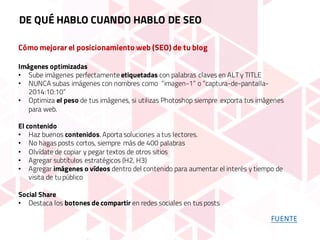 Cómo mejorar el posicionamiento web (SEO) de tu blog
Imágenes optimizadas
• Sube imágenes perfectamente etiquetadas con palabras claves en ALT y TITLE
• NUNCA subas imágenes con nombres como “imagen-1” o “captura-de-pantalla-
2014:10:10”
• Optimiza el peso de tus imágenes, si utilizas Photoshop siempre exporta tus imágenes
para web.
El contenido
• Haz buenos contenidos. Aporta soluciones a tus lectores.
• No hagas posts cortos, siempre más de 400 palabras
• Olvídate de copiar y pegar textos de otros sitios
• Agregar subtítulos estratégicos (H2, H3)
• Agregar imágenes o vídeos dentro del contenido para aumentar el interés y tiempo de
visita de tu público
Social Share
• Destaca los botones de compartir en redes sociales en tus posts
DE QUÉ HABLO CUANDO HABLO DE SEO
FUENTE
 