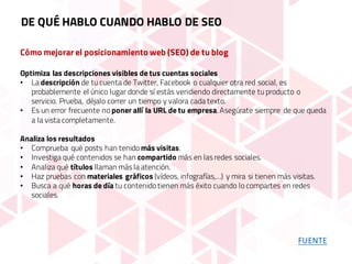 Cómo mejorar el posicionamiento web (SEO) de tu blog
Optimiza las descripciones visibles de tus cuentas sociales
• La descripción de tu cuenta de Twitter, Facebook o cualquier otra red social, es
probablemente el único lugar donde sí estás vendiendo directamente tu producto o
servicio. Prueba, déjalo correr un tiempo y valora cada texto.
• Es un error frecuente no poner allí la URL de tu empresa. Asegúrate siempre de que queda
a la vista completamente.
Analiza los resultados
• Comprueba qué posts han tenido más visitas.
• Investiga qué contenidos se han compartido más en las redes sociales.
• Analiza qué títulos llaman más la atención.
• Haz pruebas con materiales gráficos (vídeos, infografías,…) y mira si tienen más visitas.
• Busca a qué horas de día tu contenido tienen más éxito cuando lo compartes en redes
sociales.
DE QUÉ HABLO CUANDO HABLO DE SEO
FUENTE
 
