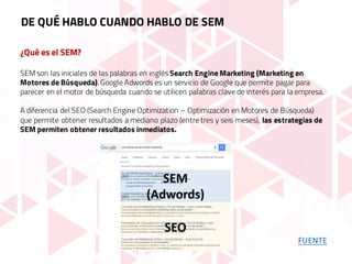 ¿Qué es el SEM?
SEM son las iniciales de las palabras en inglés Search Engine Marketing (Marketing en
Motores de Búsqueda). Google Adwords es un servicio de Google que permite pagar para
parecer en el motor de búsqueda cuando se utilicen palabras clave de interés para la empresa.
A diferencia del SEO (Search Engine Optimization – Optimización en Motores de Búsqueda)
que permite obtener resultados a mediano plazo (entre tres y seis meses), las estrategias de
SEM permiten obtener resultados inmediatos.
DE QUÉ HABLO CUANDO HABLO DE SEM
FUENTE
 