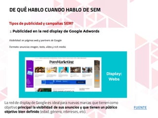 Tipos de publicidad y campañas SEM?
DE QUÉ HABLO CUANDO HABLO DE SEM
FUENTE
La red de display de Google es ideal para nuevas marcas que tienen como
objetivo principal la visibilidad de sus anuncios y que tienen un público
objetivo bien definido (edad, género, intereses, etc).
 