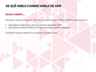 Vamos a debatir…
Pensad en vuestros proyectos y en cómo os podría ayudar el SEO y el SEM a daros a conocer.
• Qué podrías implementar de lo que hemos hablado de SEO?
• Qué tipo de campaña SEM os iría mejor para lograr vuestros objetivos?
Compartid vuestras opiniones en la pizarra virtual de clase.
DE QUÉ HABLO CUANDO HABLO DE SEM
 