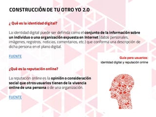 ¿ Qué es la identidad digital?
La identidad digital puede ser definida como el conjunto de la información sobre
un individuo o una organización expuesta en Internet (datos personales,
imágenes, registros, noticias, comentarios, etc.) que conforma una descripción de
dicha persona en el plano digital.
FUENTE
¿Qué es la reputación online?
La reputación online es la opinión o consideración
social que otrosusuarios tienen de la vivencia
online de una persona o de una organización.
FUENTE
CONSTRUCCIÓNDE TU OTRO YO 2.0
 