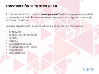 Fuente
A continuación vamos a crear una marca personal. Puede ser tu propia marca o la de
un personaje inventado. Puedes crear la marca personal de tu negocio, un personaje
famoso del pasado, etc.
Para ello, seguiremos los pasos de la ficha que se encuentra a continuación:
• EL NOMBRE
• EL OBJETIVO / PROPÓSITO
• EL TONO
• PÚBLICO
• LAS REDES SOCIALES
• ACCIONES O ESTRATEGIAS
• FRECUENCIA
• LOS MENSAJES
CONSTRUCCIÓNDE TU OTRO YO 2.0
 