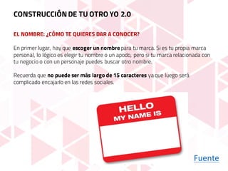 EL NOMBRE: ¿CÓMO TE QUIERES DAR A CONOCER?
Fuente
En primer lugar, hay que escoger un nombre para tu marca. Si es tu propia marca
personal, lo lógico es elegir tu nombre o un apodo, pero si tu marca relacionada con
tu negocio o con un personaje puedes buscar otro nombre.
Recuerda que no puede ser más largo de 15 caracteres ya que luego será
complicado encajarlo en las redes sociales.
CONSTRUCCIÓNDE TU OTRO YO 2.0
 