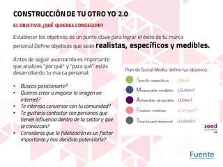 EL OBJETIVO: ¿QUÉ QUIERES CONSEGUIR?
Antes de seguir avanzando es importante
que analices "por qué" y "para qué" estás
desarrollando tu marca personal.
• Buscas posicionarte?
• Quieres crear o mejorar la imagen en
internet?
• Te interesa conversar con tu comunidad?
• Te gustaría contactar con personas que
tienen influencia dentro de tu sector y que
te conozcan?
• Consideras que la fidelización es un factor
importantey has decidido potenciarlo?
Establecer los objetivos es un punto clave para lograr el éxito de tu marca
personal.Define objetivos que sean realistas, específicos y medibles.
Fuente
CONSTRUCCIÓNDE TU OTRO YO 2.0
 