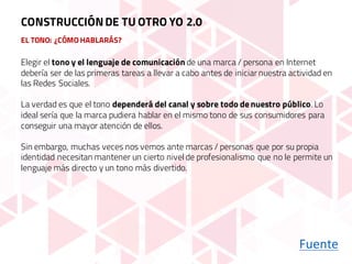EL TONO: ¿CÓMO HABLARÁS?
Elegir el tono y el lenguaje de comunicación de una marca / persona en Internet
debería ser de las primeras tareas a llevar a cabo antes de iniciar nuestra actividad en
las Redes Sociales.
La verdad es que el tono dependerá del canal y sobre todo de nuestro público. Lo
ideal sería que la marca pudiera hablar en el mismo tono de sus consumidores para
conseguir una mayor atención de ellos.
Sin embargo, muchas veces nos vemos ante marcas / personas que por su propia
identidad necesitan mantener un cierto nivel de profesionalismo que no le permite un
lenguaje más directo y un tono más divertido.
Fuente
CONSTRUCCIÓNDE TU OTRO YO 2.0
 