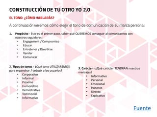 A continuación veremos cómo elegir el tono de comunicación de su marca personal:
2.	Tipos de	tonos - ¿Qué tono UTILIZAREMOS	
para	enganchar /	seducir a	los	usuarios?
• Corporativo
• Informal
• Próximo
• Humorístico
• Demostrativo
• Testimonial
• Informativo
1. Propósito - Este	es	el	primer	paso,	saber	qué QUEREMOS	conseguir al	comunicarnos con	
nuestros seguidores:
• Engagement /	Compromiso
• Educar
• Entretener /	Divertirse
• Vender
• Comunicar
3.	Carácter - ¿Qué carácter TENDRÁN nuestros
mensajes?
• Informativo
• Personal
• Emocional
• Honesto
• Directo
• Explicativo
EL TONO: ¿CÓMO HABLARÁS?
Fuente
CONSTRUCCIÓNDE TU OTRO YO 2.0
 