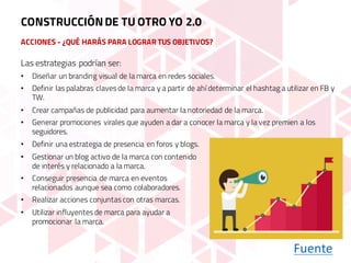 ACCIONES - ¿QUÉ HARÁS PARA LOGRAR TUS OBJETIVOS?
Fuente
Las estrategias podrían ser:
• Diseñar un branding visual de la marca en redes sociales.
• Definir las palabras claves de la marca y a partir de ahí determinar el hashtag a utilizar en FB y
TW.
• Crear campañas de publicidad para aumentar la notoriedad de la marca.
• Generar promociones virales que ayuden a dar a conocer la marca y la vez premien a los
seguidores.
CONSTRUCCIÓNDE TU OTRO YO 2.0
• Definir una estrategia de presencia en foros y blogs.
• Gestionar un blog activo de la marca con contenido
de interés y relacionado a la marca.
• Conseguir presencia de marca en eventos
relacionados aunque sea como colaboradores.
• Realizar acciones conjuntas con otras marcas.
• Utilizar influyentes de marca para ayudar a
promocionar la marca.
 
