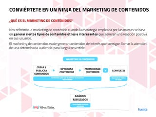 ¿QUÉ ES EL MARKETING DE CONTENIDOS?
Fuente
Nos referimos a marketing de contenido cuando la estrategia empleada por las marcas se basa
en generar ciertos tipos de contenidos útiles e interesantes que generan una reacción positiva
en sus usuarios.
El marketing de contenidos va de generar contenidos de interés que consigan llamar la atención
de una determinada audiencia para luego convertirle.
CONVIÉRTETE EN UN NINJA DEL MARKETING DE CONTENIDOS
 