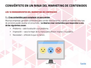 LOS 10 MANDAMIENTOS DEL MARKETING DE CONTENIDOS
Fuente
1 – Crea contenidos para complacer no para vender
Muchas empresas generan contenidos para vender directamente, cuando en realidad este tipo
de acciones puede asustar al consumidor. Lo ideal es crear contenidos que respondan a una
de las siguientes cosas:
• Problema – dale la solución a un problema.
• Inspiración – saca lo mejor de tu marca para ofrecer inspirar a tu público.
• Necesidad – ofrécele lo que no tienen.
CONVIÉRTETE EN UN NINJA DEL MARKETING DE CONTENIDOS
 