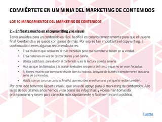 LOS 10 MANDAMIENTOS DEL MARKETING DE CONTENIDOS
Fuente
2 – Enfócate mucho en el copywriting y lo visual
Tener una idea para un contenido es fácil, lo difícil es crearlo correctamente para que el usuario
final lo entienda y se quede con ganas de más. Por eso es tan importante el copywriting, a
continuación tienes algunas recomendaciones:
• Crea titulares que seduzcan al más incrédulo pero que siempre se basen en la verdad.
• Crea historias en vez de textos planos y sin cariño.
• Utiliza subtítulos para dividir el contenido y así la lectura es más amena.
• Haz las que las llamadas a la acción textuales sea parte del texto y que no se vean forzadas.
• Si tienes mucho que compartir divide bien tu historia, apóyate de bullets o simplemente crea una
serie de contenidos.
• Habla con un tono cercano, al final tú que escribes eres humano y el que lo recibe también.
Por otro lado tenemos la parte visual, que sirve de apoyo para el marketing de contenidos. A lo
largo de los últimos años hemos visto como las infografías y vídeos han tomando
protagonismo y sirven para conectar más rápidamente y fácilmente con tu público.
CONVIÉRTETE EN UN NINJA DEL MARKETING DE CONTENIDOS
 