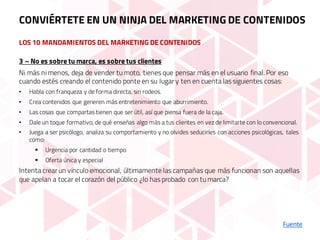 LOS 10 MANDAMIENTOS DEL MARKETING DE CONTENIDOS
Fuente
3 – No es sobre tu marca, es sobre tus clientes
Ni más ni menos, deja de vender tu moto, tienes que pensar más en el usuario final. Por eso
cuando estés creando el contenido ponte en su lugar y ten en cuenta las siguientes cosas:
• Habla con franqueza y de forma directa, sin rodeos.
• Crea contenidos que generen más entretenimiento que aburrimiento.
• Las cosas que compartas tienen que ser útil, así que piensa fuera de la caja.
• Dale un toque formativo, de qué enseñas algo más a tus clientes en vez de limitarte con lo convencional.
• Juega a ser psicólogo, analiza su comportamiento y no olvides seducirles con acciones psicológicas, tales
como:
§ Urgencia por cantidad o tiempo
§ Oferta única y especial
Intenta crear un vínculo emocional, últimamente las campañas que más funcionan son aquellas
que apelan a tocar el corazón del público ¿lo has probado con tu marca?
CONVIÉRTETE EN UN NINJA DEL MARKETING DE CONTENIDOS
 