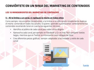 LOS 10 MANDAMIENTOS DEL MARKETING DE CONTENIDOS
Fuente
5 – Ni te limites a un canal, ni repliques lo mismo en todos sitios
Como siempre nos encantan los extremos, o te limitas a un sólo canal o simplemente duplicas
el mismo contenido en todos los canales. Si quieres aprender a promocionar correctamente tus
contenidos recomiendo tener en cuenta las siguientes técnicas:
• Identifica al público de cada canal para saber cómo dirigirte
• Aprovecha cada canal, por ejemplo en Facebook y G+ es más fácil compartir textos
largos, mientras que en Twitter es interesante crear collages de fotos
• Crea diferentes piezas gráficas, siempre adaptadas a las medidas y estilo de cada
canal
CONVIÉRTETE EN UN NINJA DEL MARKETING DE CONTENIDOS
 