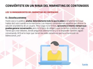 LOS 10 MANDAMIENTOS DEL MARKETING DE CONTENIDOS
Fuente
6 – Escucha y conversa
Hazle caso a tu público, analiza detenidamente todo lo que te piden o simplemente lo que
hablan de ti aún cuando no te mencionan. Los mejores contenidos son aquellos que ofrecen la
solución al problema de un usuario. Pero luego no te limites, aprovecha e intenta siempre que
puedas generar conversación, pero no lo típico de obligar a que comenten a cambio de algo.
Tienes que crear debates, donde preguntas abiertamente y si te responden también sigues
conversando. Al final lo mejor que tienen las redes sociales es que la comunicación es
bidireccional ¿no?
CONVIÉRTETE EN UN NINJA DEL MARKETING DE CONTENIDOS
 