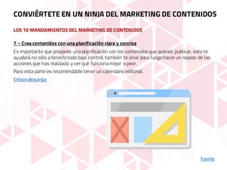 LOS 10 MANDAMIENTOS DEL MARKETING DE CONTENIDOS
Fuente
7 – Crea contenidos con una planificación clara y concisa
Es importante que prepares una planificación con los contenidos que quieres publicar, esto te
ayudará no sólo a tenerlo todo bajo control, también te sirve para luego hacer un repaso de las
acciones que has realizado y ver qué funciona mejor o peor.
Para esta parte es recomendable tener un calendario editorial.
Enlace	descarga
CONVIÉRTETE EN UN NINJA DEL MARKETING DE CONTENIDOS
 