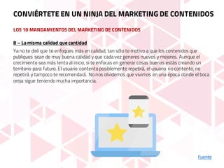 LOS 10 MANDAMIENTOS DEL MARKETING DE CONTENIDOS
Fuente
8 – La misma calidad que cantidad
Ya no te diré que te enfoques más en calidad, tan sólo te motivo a que los contenidos que
publiques sean de muy buena calidad y que cada vez generes nuevos y mejores. Aunque el
crecimiento sea más lento al inicio, si te enfocas en generar cosas buenas estás creando un
territorio para futuro. El usuario contento posiblemente repetirá, el usuario no contento, no
repetirá y tampoco te recomendará. No nos olvidemos que vivimos en una época donde el boca
oreja sigue teniendo mucha importancia.
CONVIÉRTETE EN UN NINJA DEL MARKETING DE CONTENIDOS
 