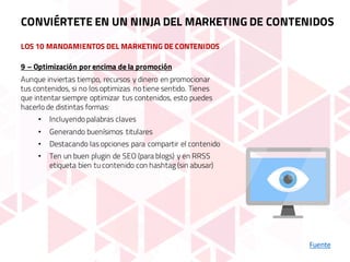 LOS 10 MANDAMIENTOS DEL MARKETING DE CONTENIDOS
Fuente
9 – Optimización por encima de la promoción
Aunque inviertas tiempo, recursos y dinero en promocionar
tus contenidos, si no los optimizas no tiene sentido. Tienes
que intentar siempre optimizar tus contenidos, esto puedes
hacerlo de distintas formas:
• Incluyendo palabras claves
• Generando buenísimos titulares
• Destacando las opciones para compartir el contenido
• Ten un buen plugin de SEO (para blogs) y en RRSS
etiqueta bien tu contenido con hashtag (sin abusar)
CONVIÉRTETE EN UN NINJA DEL MARKETING DE CONTENIDOS
 
