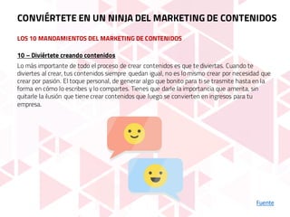 LOS 10 MANDAMIENTOS DEL MARKETING DE CONTENIDOS
Fuente
10 – Diviértete creando contenidos
Lo más importante de todo el proceso de crear contenidos es que te diviertas. Cuando te
diviertes al crear, tus contenidos siempre quedan igual, no es lo mismo crear por necesidad que
crear por pasión. El toque personal, de generar algo que bonito para ti se trasmite hasta en la
forma en cómo lo escribes y lo compartes. Tienes que darle la importancia que amerita, sin
quitarle la ilusión que tiene crear contenidos que luego se convierten en ingresos para tu
empresa.
CONVIÉRTETE EN UN NINJA DEL MARKETING DE CONTENIDOS
 