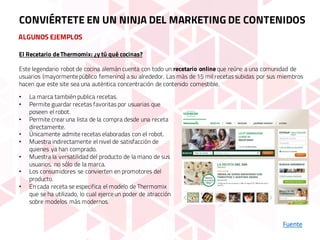 ALGUNOS EJEMPLOS
Fuente
CONVIÉRTETE EN UN NINJA DEL MARKETING DE CONTENIDOS
El Recetario deThermomix: ¿y tú qué cocinas?
Este legendario robot de cocina alemán cuenta con todo un recetario onlineque reúne a una comunidad de
usuarios (mayormentepúblico femenino) a su alrededor. Las más de 15 mil recetas subidas por sus miembros
hacen que este site sea una auténtica concentración de contenido comestible.
• La marca también publica recetas.
• Permite guardar recetas favoritas por usuarias que
poseen el robot.
• Permite crear una lista de la compra desde una receta
directamente.
• Únicamente admite recetas elaboradas con el robot.
• Muestra indirectamente el nivel de satisfacción de
quienes ya han comprado.
• Muestra la versatilidad del producto de la mano de sus
usuarios, no sólo de la marca.
• Los consumidores se convierten en promotores del
producto.
• En cada receta se especifica el modelo de Thermomix
que se ha utilizado, lo cual ejerceun poder de atracción
sobre modelos más modernos.
 
