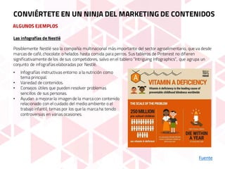ALGUNOS EJEMPLOS
Fuente
CONVIÉRTETE EN UN NINJA DEL MARKETING DE CONTENIDOS
Las infografías de Nestlé
Posiblemente Nestlé sea la compañía multinacional más importante del sector agroalimentario, que va desde
marcas de café,chocolate o helados hasta comida para perros. Sus tableros de Pinterest no difieren
significativamente de los de sus competidores, salvo en el tablero “Intriguing Infographics”, que agrupa un
conjunto de infografías elaboradas por Nestlé.
• Infografías instructivas entorno a la nutrición como
tema principal.
• Variedad de contenidos.
• Consejos útiles que pueden resolver problemas
sencillos de sus personas.
• Ayudan a mejorar la imagen de la marcacon contenido
relacionado con el cuidado del medio ambiente o el
trabajo infantil, temas por los que la marcaha tenido
controversias en varias ocasiones.
 
