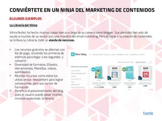 ALGUNOS EJEMPLOS
Fuente
CONVIÉRTETE EN UN NINJA DEL MARKETING DE CONTENIDOS
La Libreríadel Vilma
Vilma Nuñez ha hecho muchas cosas bien a lo largo de su carrera como blogger. Sus plantillas han sido de
ayuda a muchos de su sector y es una maestra del email marketing. Pero el Oscar a la creación de contenidos
se lo lleva su Librería, todo un alarde de recursos.
• Los recursos gratuitos se alternan con
los de pago, sirviendo los primeros de
estímulo para llegar a los segundos y
convertir.
• Diversidad de formatos. (Ebooks,
Herramientas, Plantillas, vídeos,
workbooks).
• Muchos recursos como estos los
utiliza en sus newsletters para lograr
conversiones para sus cursos de
formación.
• Beneficia el posicionamiento del blog,
pues el usuario puede pasar muchos
minutos explorando la librería.
 