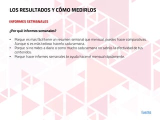 INFORMES SETMANALES
Fuente
LOS RESULTADOS Y CÓMO MEDIRLOS
¿Por qué informes semanales?
• Porque es mas fácil tener un resumen semanal que mensual, puedes hacer comparativas.
Aunque si es más tedioso hacerlo cada semana.
• Porque si no mides a diario o como mucho cada semana no sabrás la efectividad de tus
contenidos.
• Porque hacer informes semanales te ayuda hacer el mensual rápidamente.
 