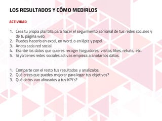 ACTIVIDAD
LOS RESULTADOS Y CÓMO MEDIRLOS
1. Crea tu propia plantilla para hacer el seguimiento semanal de tus redes sociales y
de tu página web.
2. Puedes hacerlo en excel, en word, o en lápiz y papel.
3. Anota cada red social.
4. Escribe los datos que quieres recoger (seguidores, visitas, likes, retuits, etc.
5. Si ya tienes redes sociales activas empieza a anotar los datos.
1. Comparte con el resto tus resultados y analízalos.
2. Qué crees que puedes mejorar para logar tus objetivos?
3. Qué datos van alineados a tus KPI’s?
 
