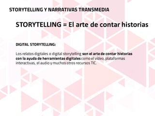 STORYTELLING	=	El	arte	de	contar	historias
DIGITAL STORYTELLING:
Los relatos digitales o digital storytelling son el arte de contar historias
con la ayuda de herramientas digitalescomo el vídeo, plataformas
interactivas, el audio y muchosotros recursos TIC.
STORYTELLING Y NARRATIVAS TRANSMEDIA
 