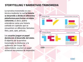La	narrativa	transmedia es	una	
técnica	mediante	la	cual la	historia	
se	desarrolla	o	divide	en	diferentes	
plataformas	para	formar	un	relato	
coherente,	es	decir,	podría	
entenderse	como	una	historia	
contada	en	capítulos	que	se	
encuentran	en	diferentes	formatos:	
libro,	post,	spot,	película…
Los usuarios	juegan	un	papel	
decisivo	en	el	desarrollo	del	relato.	
El	objetivo	de	la	narrativa	
transmedia es	involucrar	a	la	
audiencia,	por	lo	que	los	
consumidores	 asumen	un	papel	
activo	en	ese	proceso	de	expansión.
FONT
STORYTELLING Y NARRATIVAS TRANSMEDIA
 