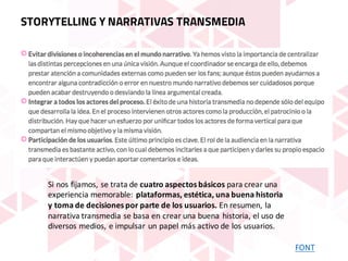 FONT
STORYTELLING Y NARRATIVAS TRANSMEDIA
Si	nos	fijamos,	se	trata	de	cuatro	aspectos	básicos para	crear	una	
experiencia	memorable:	plataformas,	estética,	una	buena	historia	
y	toma	de	decisiones	por	parte	de	los	usuarios. En	resumen,	la	
narrativa	transmedia se	basa	en	crear	una	buena	historia,	el	uso	de	
diversos	medios,	e	impulsar	un	papel	más	activo	de	los	usuarios.	
 