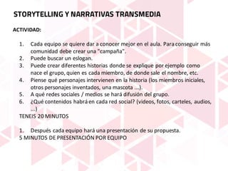 ACTIVIDAD:
1. Cada	equipo	se	quiere	dar	a	conocer	mejor	en	el	aula.	Para	conseguir	más	
comunidad	debe	crear	una	"campaña".
2. Puede	buscar	un	eslogan.
3. Puede	crear	diferentes	historias	donde	se	explique	por	ejemplo	como	
nace	el	grupo,	quien	es	cada	miembro,	de	donde	sale	el	nombre,	etc.
4. Piense	qué	personajes	intervienen	en	la	historia	(los	miembros	iniciales,	
otros	personajes	inventados,	una	mascota	...).
5. A	qué	redes	sociales	/	medios	se	hará	difusión	del	grupo.
6. ¿Qué	contenidos	habrá	en	cada	red	social?	(videos,	fotos,	carteles,	audios,	
...)
TENEIS	20	MINUTOS
1. Después	cada	equipo	hará	una	presentación	de	su	propuesta.
5	MINUTOS	DE	PRESENTACIÓN	POR	EQUIPO
STORYTELLING Y NARRATIVAS TRANSMEDIA
 