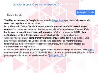 BLOQUE	A:	Gestión	de	la	información
Google	Trends
"Tendències de	cerca	de	Google	és una	eina de	Google	Labs que	mostra els termes	de	
cerca	més populars del	passat recent.
Les	gràfiques de	Google	Trends representen	amb quanta	freqüència es	realitza una	
recerca d'un terme particular	en	diverses regions del	món i	en	diversos	idiomes.	L'eix
horitzontal de	la	gràfica representa	el	temps (des	d'algun moment de	2004),	i	l'eix
vertical	representa	la	freqüència amb què s'ha buscat el	terme globalment.	
També	permet a	l'usuari comparar	el	volum de	cerques entre	dos	o	més termes.	Una	
característica	addicional de	Google	Trends és la	possibilitat de	mostrar	notícies
relacionades amb el	terme de	cerca	sobre	de	la	gràfica,	mostrant com afecten	els
esdeveniments a	la	popularitat.
És interessant comprovar que	hi	ha	alguns termes	de	recerca	força estacionals,	com regals,	
que	coincideix clarament amb l'arribada del	Nadal.	Pateix un	igual	efecte el	futbol,	 ​​amb un	
gran	augment de	recerques	en	els mundials "(Wikipedia,	 2015)
CERCA	I	SELECCIÓ	DE	LA	INFORMACIÓ
 