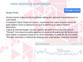 BLOQUE	A:	Gestión	de	la	información
- Permet insertar	cadascuna de	les	gràfiques obtingudes,	 generant automàticament un	
codi embed.
- Si	marquem l'opció Titulars de	notícies,	al	posicionar-nos	 sobre	un	punt concret del	
gràfic podrem veure la	informació a	la	qual fa	referència en	aquest moment
determinat.
- L'opció de	Previsió situada	"a	la	part superior	del	gràfic hi	ha	la	caixa de	selecció
”Previsió".	Si	es	marca	la	casella,	apareixerà la	previsió de	popularitat del	terme en	un	
futur pròxim.	La	previsió es	basa	en	un	càlcul matemàtic.	Es	podrà fer clic	a	la	casella
"Previsió"	únicament si	l'interval de	temps és prou ampli perquè la	previsió succeeixi "
Google	Trends
CERCA	I	SELECCIÓ	DE	LA	INFORMACIÓ
 