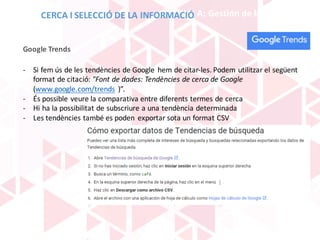 BLOQUE	A:	Gestión	de	la	información
- Si	fem ús de	les	tendències de	Google	 hem de	citar-les.	Podem utilitzar el	següent
format de	citació:	"Font	de	dades:	Tendències de	cerca	de	Google
(www.google.com/trends )”.
- És possible veure la	comparativa	entre	diferents termes	de	cerca
- Hi	ha	la	possibilitat de	subscriure a	una	tendència determinada
- Les	tendències també	es	poden	 exportar	sota	un	format CSV
Google	Trends
CERCA	I	SELECCIÓ	DE	LA	INFORMACIÓ
 