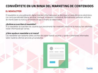 EL NEWSLETTER
Fuente
CONVIÉRTETE EN UN NINJA DEL MARKETING DE CONTENIDOS
El newsletter es una publicación digital más bien informativa que se distribuye a través del correo electrónico
con cierta periodicidad (diaria, semanal, mensual, bimensual o trimestral). Normalmente contienen artículos
de interés sobre la marca y del ámbito en que la misma se desenvuelve.
¿Quiénes se suscriben al newsletter?
A un newsletter se suscriben los usuarios que previamente han mostrado interés en la marcay han solicitado
recibir información por correo.
¿Cómo ayudaun newsletter a mi marca?
Los newsletter son bastante útiles a la hora de captar nuevos usuarios y querer mantenerlos informados
sobre nuestros últimos servicios y/o productos.
 