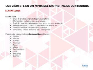 EL NEWSLETTER
Fuente
CONVIÉRTETE EN UN NINJA DEL MARKETING DE CONTENIDOS
ESTRATEGIAS
• Envío de pruebas del producto para suscriptores
• Ofertas súper exclusivas para suscriptores
• Envío de contenidos relacionados a los productos en el newsletter
• Inclusión de banners promocionales dentro del newsletter
• Creación de vídeos tutoriales de los productos
• Concursos y sorteos exclusivos para suscriptores
Para ejecutar estas estrategias los contenidos podrían ser:
• Noticias
• Ofertas
• Banners
• Reviews
• Fotos
• Vídeos
• Testimoniales
• Guías
• Encuestas
• Eventos
 