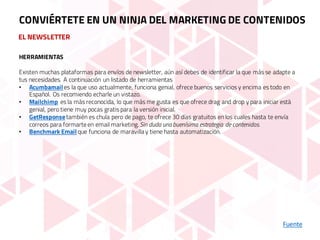 EL NEWSLETTER
Fuente
CONVIÉRTETE EN UN NINJA DEL MARKETING DE CONTENIDOS
HERRAMIENTAS
Existen muchas plataformas para envíos de newsletter, aún así debes de identificar la que más se adapte a
tus necesidades. A continuación un listado de herramientas
• Acumbamail es la que uso actualmente, funciona genial, ofrece buenos servicios y encima es todo en
Español. Os recomiendo echarle un vistazo.
• Mailchimp es la más reconocida, lo que más me gusta es que ofrece drag and drop y para iniciar está
genial, pero tiene muy pocas gratis para la versión inicial.
• GetResponsetambién es chula pero de pago, te ofrece 30 días gratuitos en los cuales hasta te envía
correos para formarteen email marketing. Sin duda unabuenísima estrategia de contenidos.
• Benchmark Email que funciona de maravillay tiene hasta automatización.
 