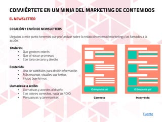 EL NEWSLETTER
Fuente
CONVIÉRTETE EN UN NINJA DEL MARKETING DE CONTENIDOS
CREACIÓN Y ENVÍO DE NEWSLETTERS
Llegados a este punto tenemos que profundizar sobre la redacción en email marketingy las llamadas a la
acción.
Titulares:
• Que generen interés
• Que ofrezcan promesas
• Con tono cercano y directo
Contenido:
• Uso de subtítulos para dividir información
• Más recursos visuales que textos
• Inicios buenísimos
Llamadas a la acción:
• Llamativas y acordes al diseño
• Con colores correctos, nada de ROJO
• Persuasivas y convincentes
 