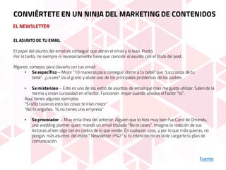 EL NEWSLETTER
Fuente
CONVIÉRTETE EN UN NINJA DEL MARKETING DE CONTENIDOS
EL ASUNTO DE TU EMAIL
El papel del asunto del email es conseguir que abran el email y lo lean. Punto.
Por lo tanto, no siempre ni necesariamente tiene que coincidir el asunto con el título del post.
Algunos consejos para clavarlo con tus email:
• Se específico – Mejor “10 maneras para conseguir domir a tu bebé” que “La crianza de tu
bebé”. ¿Lo ves? Va al grano y alude uno de los principales problemas de los padres.
• Se misterioso – Este es uno de los estilo de asuntos de email que más me gusta utilizar. Salen de la
norma y crean curiosidad en el lector. Funcionan mejor cuando añades el factor “tú”.
Aquí tienes algunos ejemplos:
“Si sólo tuvieras esto las cosas te irían mejor”
“No te engañes. Tú no tienes una empresa”
• Se provocador – Muy en la línea del anterior. Alguien que lo hizo muy bien fue Carol de Omendu,
una wedding planner quien mandó un email titulado “No te cases”. Imagina la reacción de sus
lectoras al leer algo tan en contra de lo que vende. En cualquier caso, y por lo que más quieras, no
pongas más asuntos del estilo “ Newsletter nº42” si tu intención no es la de cargarte tu plan de
comunicación.
 
