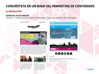 EL NEWSLETTER
Fuente
CONVIÉRTETE EN UN NINJA DEL MARKETING DE CONTENIDOS
EJEMPLOS: SALTO CON RED
ASUNTO: 1º GRADUACIÓN DE MASTERYOURSELF,CON JOAN MELÉ DE TRIODOS BANK
 