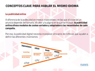 La publicidad online
A diferencia de la publicidad en medios tradicionales en las que el coste de un
anuncio depende del tamaño, el color y la página en la que se incluye, la publicidad
online ofrece modelos de costes variados y adaptados a las necesidades de cada
campaña.
Por eso, la publicidad digital necesita incorporar otra serie de métricas que ayuden a
definir las diferentes inversiones.
CONCEPTOS CLAVE PARA HABLAR EL MISMO IDIOMA
FUENTE
 
