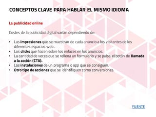 La publicidad online
Costes de la publicidad digital varían dependiendo de:
• Las impresiones que se muestran de cada anuncio a los visitantes de los
diferentes espacios web .
• Los clicks que hacen sobre los enlaces en los anuncios.
• La cantidad de veces que se rellena un formulario y se pulsa el botón de llamada
a la acción (CTA).
• Las instalaciones de un programa o app que se consiguen.
• Otro tipo de acciones que se identifiquen como conversiones.
CONCEPTOS CLAVE PARA HABLAR EL MISMO IDIOMA
FUENTE
 