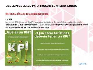MÉTRICAS BÀSCIAS de la publicidad online
4.- KPI
Las siglas KPI vienen de Key Performance Indicators. En español su traducción sería
“Indicadores Clave de Desempeño”. Básicamente son métricas que te ayudarán a medir
tus acciones online en función de tus objetivos.
CONCEPTOS CLAVE PARA HABLAR EL MISMO IDIOMA
FUENTE
 
